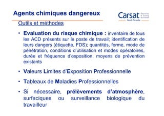 Agents chimiques dangereux
 Outils et méthodes
 • Evaluation du risque chimique : inventaire de tous
   les ACD présents sur le poste de travail; identification de
   leurs dangers (étiquette, FDS); quantités, forme, mode de
   pénétration, conditions d’utilisation et modes opératoires,
   durée et fréquence d’exposition, moyens de prévention
   existants

 • Valeurs Limites d’Exposition Professionnelle
 • Tableaux de Maladies Professionnelles
 • Si nécessaire, prélèvements d’atmosphère,
   surfaciques ou surveillance biologique du
   travailleur
 