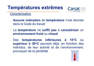 Températures extrêmes
Caractérisation

  Aucune indication de température n’est donnée
  dans le Code du travail
  La température ne suffit pas à caractériser un
  environnement froid ou chaud
  Des températures inférieures à 15°C ou
  supérieur à 30°C peuvent déjà, en fonction des
  individus, de leur activité et de l’environnement,
  provoquer de la pénibilité
 