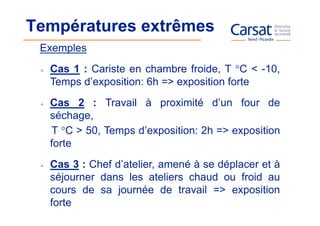 Températures extrêmes
 Exemples
  Cas 1 : Cariste en chambre froide, T °C < -10,
  Temps d’exposition: 6h => exposition forte
  Cas 2 : Travail à proximité d’un four de
  séchage,
  T °C > 50, Temps d’exposition: 2h => exposition
  forte
  Cas 3 : Chef d’atelier, amené à se déplacer et à
  séjourner dans les ateliers chaud ou froid au
  cours de sa journée de travail => exposition
  forte
 