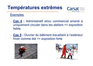 Températures extrêmes
 Exemples

  Cas 4 : Administratif et/ou commercial amené à
  uniquement circuler dans les ateliers => exposition
  faible

  Cas 5 : Ouvrier du bâtiment travaillant à l’extérieur
  hiver comme été => exposition forte
 