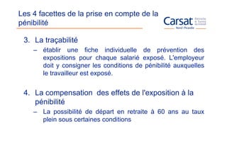 Les 4 facettes de la prise en compte de la
pénibilité

 3. La traçabilité
    – établir une fiche individuelle de prévention des
      expositions pour chaque salarié exposé. L'employeur
      doit y consigner les conditions de pénibilité auxquelles
      le travailleur est exposé.


 4. La compensation des effets de l'exposition à la
    pénibilité
    – La possibilité de départ en retraite à 60 ans au taux
      plein sous certaines conditions
 