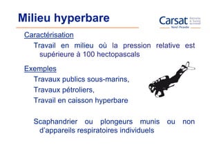 Milieu hyperbare
 Caractérisation
   Travail en milieu où la pression relative est
     supérieure à 100 hectopascals
 Exemples
   Travaux publics sous-marins,
   Travaux pétroliers,
   Travail en caisson hyperbare

   Scaphandrier ou plongeurs munis          ou   non
    d’appareils respiratoires individuels
 
