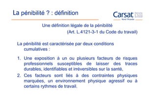 La pénibilité ? : définition
             Une définition légale de la pénibilité
                          (Art. L.4121-3-1 du Code du travail)

 La pénibilité est caractérisée par deux conditions
    cumulatives :

 1. Une exposition à un ou plusieurs facteurs de risques
    professionnels susceptibles de laisser des traces
    durables, identifiables et irréversibles sur la santé,
 2. Ces facteurs sont liés à des contraintes physiques
    marquées, un environnement physique agressif ou à
    certains rythmes de travail.
 