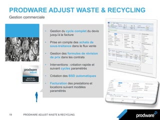 PRODWARE ADJUST WASTE & RECYCLING 
19 
PRODWARE ADJUST WASTE & RECYCLING 
Gestion commerciale 
•Gestion du cycle complet du devis jusqu’à la facture 
•Prise en compte des achats de sous-traitance dans le flux vente 
•Gestion des formules de révision de prix dans les contrats 
•Interventions : création rapide et suivant cycles paramétrés 
•Création des BSD automatiques 
•Facturation des prestations et locations suivant modèles paramétrés  