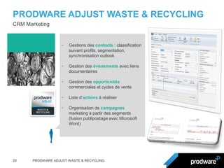 PRODWARE ADJUST WASTE & RECYCLING 
20 
PRODWARE ADJUST WASTE & RECYCLING 
CRM Marketing 
•Gestions des contacts : classification suivant profils, segmentation, synchronisation outlook 
•Gestion des événements avec liens documentaires 
•Gestion des opportunités commerciales et cycles de vente 
•Liste d’actions à réaliser 
•Organisation de campagnes marketing à partir des segments (fusion publipostage avec Microsoft Word)  