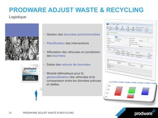 PRODWARE ADJUST WASTE & RECYCLING 
21 
PRODWARE ADJUST WASTE & RECYCLING 
Logistique 
•Gestion des tournées prévisionnelles 
•Planification des interventions 
•Affectation des véhicules et constitution des tournées 
•Saisie des retours de tournées 
•Module télématique pour la géolocalisation des véhicules et la comparaison entre les données prévues et réelles  