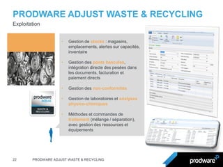 PRODWARE ADJUST WASTE & RECYCLING 
22 
PRODWARE ADJUST WASTE & RECYCLING 
Exploitation 
•Gestion de stocks : magasins, emplacements, alertes sur capacités, inventaire 
•Gestion des ponts bascules, intégration directe des pesées dans les documents, facturation et paiement directs 
•Gestion des non-conformités 
•Gestion de laboratoires et analyses physico-chimiques 
•Méthodes et commandes de traitement (mélange / séparation), avec gestion des ressources et équipements  