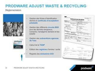 PRODWARE ADJUST WASTE & RECYCLING 
23 
PRODWARE ADJUST WASTE & RECYCLING 
Réglementation 
•Gestion des fiches d’identification déchet et certificats d’acceptation préalable 
•Gestion des différents circuits BSD pour les déchets dangereux, l’amiante, l’amalgame dentaire et les DASRI 
•Gestion des subventions agences de l’eau 
•Calcul de la TGAP 
•Edition des registres d’entrée / sortie 
•Registre des émissions CO2  