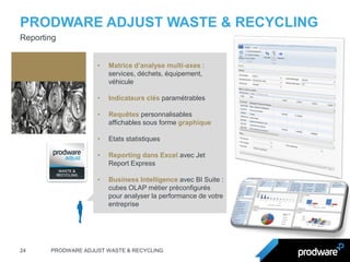 PRODWARE ADJUST WASTE & RECYCLING 
24 
PRODWARE ADJUST WASTE & RECYCLING 
Reporting 
•Matrice d’analyse multi-axes : services, déchets, équipement, véhicule 
•Indicateurs clés paramétrables 
•Requêtes personnalisables affichables sous forme graphique 
•Etats statistiques 
•Reporting dans Excel avec Jet Report Express 
•Business Intelligence avec BI Suite : cubes OLAP métier préconfigurés pour analyser la performance de votre entreprise  