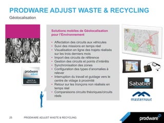 PRODWARE ADJUST WASTE & RECYCLING 
25 
PRODWARE ADJUST WASTE & RECYCLING 
Géolocalisation 
Solutions mobiles de Géolocalisation pour l’Environnement 
•Affectation des circuits aux véhicules 
•Suivi des missions en temps réel 
•Visualisation en ligne des trajets réalisés sur les trois derniers mois 
•Import des circuits de référence 
•Gestion des circuits et points d’intérêts 
•Synchronisation des zones 
•Configuration des types d’anomalies à relever 
•Interruption du travail et guidage vers le centre de vidage à proximité 
•Retour sur les tronçons non réalisés en temps réel 
•Comparaisons circuits théoriques/circuits réels  