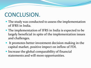 CONCLUSION.
 The study was conducted to assess the implementation
of IFRS in India.
 The implementation of IFRS in India is expected to be
largely beneficial in spite of the implementation issues
and challenges.
 It promotes better investment decision making in the
capital market, positive impect on inflow of FDI.
 Increase the global comparability of financial
statements and will more opportunities.
 