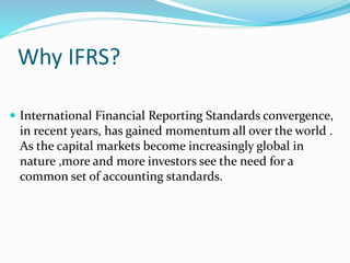 Why IFRS?
 International Financial Reporting Standards convergence,
in recent years, has gained momentum all over the world .
As the capital markets become increasingly global in
nature ,more and more investors see the need for a
common set of accounting standards.
 