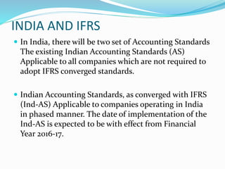 INDIA AND IFRS
 In India, there will be two set of Accounting Standards
The existing Indian Accounting Standards (AS)
Applicable to all companies which are not required to
adopt IFRS converged standards.
 Indian Accounting Standards, as converged with IFRS
(Ind-AS) Applicable to companies operating in India
in phased manner. The date of implementation of the
Ind-AS is expected to be with effect from Financial
Year 2016-17.
 