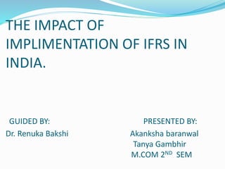 THE IMPACT OF
IMPLIMENTATION OF IFRS IN
INDIA.
GUIDED BY: PRESENTED BY:
Dr. Renuka Bakshi Akanksha baranwal
Tanya Gambhir
M.COM 2ND SEM
 