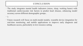 CONCLUSION
• The study integrates mental health indicators (stress, sleep, working hours) with
traditional cardiovascular risk factors to predict heart disease, enhancing model
accuracy across different demographic groups..
• ).
• Future research will focus on multi-modal models, wearable device integration for
real-time monitoring, and mobile applications to improve early diagnosis and
healthcare access, particularly in low-resource setting
 