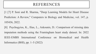 REFERENCES
[1 [7] P. Soni and R. Sharma, "Deep Learning Models for Heart Disease
Prediction: A Review," Computers in Biology and Medicine, vol. 147, p.
105436, 2022.
[8] Psychogyios, K., Ilias, L., Askounis, D.: Comparison of missing data
imputation methods using the Framingham heart study dataset. In: 2022
IEEE-EMBS International Conference on Biomedical and Health
Informatics (BHI), pp. 1–5 (2022)
 