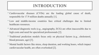 INTRODUCTION
 Cardiovascular diseases (CVDs) are the leading global cause of death,
responsible for 17.9 million deaths annually [1].
 Low and middle-income countries face critical challenges due to limited
healthcare resources.
 Advanced diagnostic tools (e.g., angiography, ECG) are often inaccessible due to
high costs and need for specialized professionals [2].
 Traditional prediction models focus only on physical factors (e.g., cholesterol,
blood pressure, age) [3].
 Mental health factors like stress, sleep duration, and working hours, which impact
cardiovascular health, are often overlooked [2].
 
