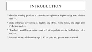 INTRODUCTION
 Machine learning provides a cost-effective approach to predicting heart disease
risks [4].
 Study integrates psychological factors like stress, work hours, and sleep into
predictive models.
 Cleveland Heart Disease dataset enriched with synthetic mental health features for
analysis.
 Personalized models based on age (<40 vs. ≥40) and gender were explored.
 