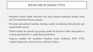 RESEARCH OBJECTIVE
 Integrates mental health indicators into heart disease prediction models using
the Cleveland Heart Disease dataset.
 Develops personalized machine learning models considering both physical and
mental health factors.
 Tailors models for specific age groups (under 40 and 40 or older) and gender to
evaluate personalized vs. generalized predictions.
 Employs multiple ML classifiers: Random Forest, XGBoost, KNN, SVM,
Logistic Regression, Decision Tree, and Naive Bayes.
 