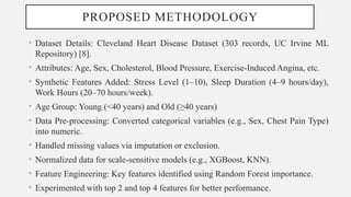 PROPOSED METHODOLOGY
• Dataset Details: Cleveland Heart Disease Dataset (303 records, UC Irvine ML
Repository) [8].
• Attributes: Age, Sex, Cholesterol, Blood Pressure, Exercise-Induced Angina, etc.
• Synthetic Features Added: Stress Level (1–10), Sleep Duration (4–9 hours/day),
Work Hours (20–70 hours/week).
• Age Group: Young (<40 years) and Old (≥40 years)
• Data Pre-processing: Converted categorical variables (e.g., Sex, Chest Pain Type)
into numeric.
• Handled missing values via imputation or exclusion.
• Normalized data for scale-sensitive models (e.g., XGBoost, KNN).
• Feature Engineering: Key features identified using Random Forest importance.
• Experimented with top 2 and top 4 features for better performance.
 