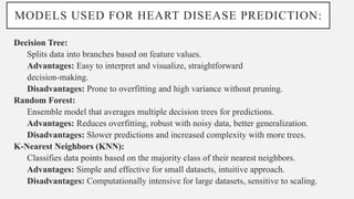 MODELS USED FOR HEART DISEASE PREDICTION:
Decision Tree:
Splits data into branches based on feature values.
Advantages: Easy to interpret and visualize, straightforward
decision-making.
Disadvantages: Prone to overfitting and high variance without pruning.
Random Forest:
Ensemble model that averages multiple decision trees for predictions.
Advantages: Reduces overfitting, robust with noisy data, better generalization.
Disadvantages: Slower predictions and increased complexity with more trees.
K-Nearest Neighbors (KNN):
Classifies data points based on the majority class of their nearest neighbors.
Advantages: Simple and effective for small datasets, intuitive approach.
Disadvantages: Computationally intensive for large datasets, sensitive to scaling.
 