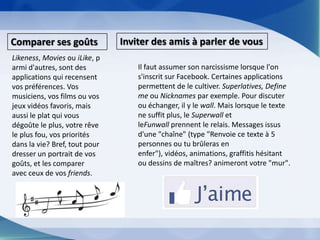 Inviter des amis à parler de vousComparer ses goûtsLikeness, Movies ou iLike, parmi d'autres, sont des applications qui recensent vos préférences. Vos musiciens, vos films ou vos jeux vidéos favoris, mais aussi le plat qui vous dégoûte le plus, votre rêve le plus fou, vos priorités dans la vie? Bref, tout pour dresser un portrait de vos goûts, et les comparer avec ceux de vos friends.Il faut assumer son narcissisme lorsque l'on s'inscrit sur Facebook. Certaines applications permettent de le cultiver. Superlatives, Define me ou Nicknames par exemple. Pour discuter ou échanger, il y le wall. Mais lorsque le texte ne suffit plus, le Superwall et leFunwall prennent le relais. Messages issus d'une "chaîne" (type "Renvoie ce texte à 5 personnes ou tu brûleras en enfer"), vidéos, animations, graffitis hésitant ou dessins de maîtres? animeront votre "mur".