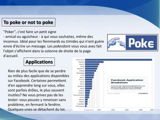 To poke or not to poke"Poker", c'est faire un petit signe - amical ou aguicheur - à qui vous souhaitez, même des inconnus. Idéal pour les flemmards ou timides qui n'ont guère envie d'écrire un message. Les pokesdont vous vous avez fait l'objet s'affichent dans la colonne de droite de la page d'accueil.ApplicationsRien de plus facile que de se perdre au milieu des applications disponibles sur Facebook. Certaines permettent d'en apprendre long sur vous, elles sont parfois drôles, le plus souvent inutiles? Ne vous privez pas de les tester: vous pouvez y renoncer sans problème, en fermant la fenêtre. Quelques-unes se détachent du lot.