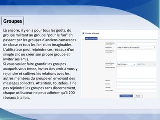 GroupesLà encore, il y en a pour tous les goûts, du groupe militant au groupe "pour le fun" en passant par les groupes d'anciens camarades de classe et tous les fan-clubs imaginables. L'utilisateur peut rejoindre ces réseaux d'un simple clic ou créer son propre groupe et inviter ses amis.Si vous voulez faire grandir les groupes auxquels vous tenez, invitez des amis à vous y rejoindre et cultivez les relations avec les autres membres du groupe en envoyant des messages collectifs. Attention, toutefois, à ne pas rejoindre les groupes sans discernement, chaque utilisateur ne peut adhérer qu'à 200 réseaux à la fois. 