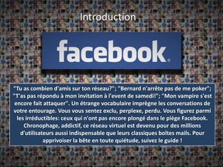 "Tu as combien d'amis sur ton réseau?"; "Bernard n'arrête pas de me poker"; "T'as pas répondu à mon invitation à l'event de samedi!"; "Mon vampire s'est encore fait attaquer". Un étrange vocabulaire imprègne les conversations de votre entourage. Vous vous sentez exclu, perplexe, perdu. Vous figurez parmi les irréductibles: ceux qui n'ont pas encore plongé dans le piège Facebook. Chronophage, addictif, ce réseau virtuel est devenu pour des millions d'utilisateurs aussi indispensable que leurs classiques boîtes mails. Pour apprivoiser la bête en toute quiétude, suivez le guide !