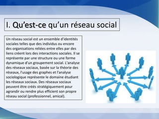 I. Qu’est-ce qu’un réseau socialUn réseau social est un ensemble d'identités sociales telles que des individus ou encore des organisations reliées entre elles par des liens créent lors des interactions sociales. Il se représente par une structure ou une forme dynamique d'un groupement social. L'analyse des réseaux sociaux, basée sur la théorie des réseaux, l'usage des graphes et l'analyse sociologique représente le domaine étudiant les réseaux sociaux. Des réseaux sociaux peuvent être créés stratégiquement pour agrandir ou rendre plus efficient son propre réseau social (professionnel, amical).