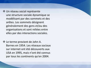 Un réseau social représente une structure sociale dynamique se modélisant par des sommets et des arêtes. Les sommets désignent généralement des gens et/ou des organisations et sont reliées entre elles par des interactions sociales.