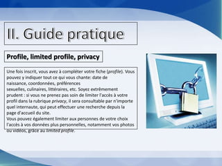Le terme provient de John A. Barnes en 1954. Les réseaux sociaux sur internet ont été découverts aux USA en 1995, mais n'ont été connus par tous les continents qu'en 2004.II. Guide pratiqueProfile, limited profile, privacyUne fois inscrit, vous avez à compléter votre fiche (profile). Vous pouvez y indiquer tout ce qui vous chante: date de naissance, coordonnées, préférences sexuelles, culinaires, littéraires, etc. Soyez extrêmement prudent : si vous ne prenez pas soin de limiter l'accès à votre profil dans la rubrique privacy, il sera consultable par n'importe quel internaute, qui peut effectuer une recherche depuis la page d'accueil du site.Vous pouvez également limiter aux personnes de votre choix l'accès à vos données plus personnelles, notamment vos photos ou vidéos, grâce au limited profile.