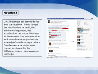 NewsfeedC'est l'historique des actions de vos amis sur Facebook : il rend compte des modifications de profil, des adhésions aux groupes, des actualisations des status. Choisissez les événements dont vous souhaitez avoir connaissance en paramétrant le newsfeeddans la rubrique privacy. Dans la colonne de droite, vous pourrez aussi consulter les différentes requests dont vous avez fait l'objet.