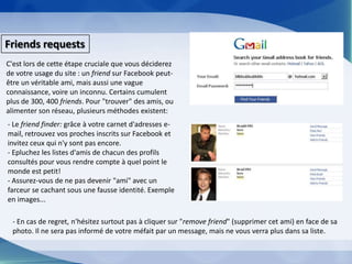 FriendsrequestsC'est lors de cette étape cruciale que vous déciderez de votre usage du site : un friend sur Facebook peut-être un véritable ami, mais aussi une vague connaissance, voire un inconnu. Certains cumulent plus de 300, 400 friends. Pour "trouver" des amis, ou alimenter son réseau, plusieurs méthodes existent:- Le friendfinder: grâce à votre carnet d'adresses e-mail, retrouvez vos proches inscrits sur Facebook et invitez ceux qui n'y sont pas encore.- Epluchez les listes d'amis de chacun des profils consultés pour vous rendre compte à quel point le monde est petit!- Assurez-vous de ne pas devenir "ami" avec un farceur se cachant sous une fausse identité. Exemple en images...- En cas de regret, n'hésitez surtout pas à cliquer sur "removefriend" (supprimer cet ami) en face de sa photo. Il ne sera pas informé de votre méfait par un message, mais ne vous verra plus dans sa liste.