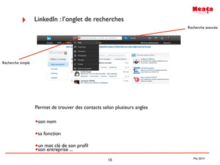 10
‣ LinkedIn : l’onglet de recherches
Permet de trouver des contacts selon plusieurs angles
•son nom
•sa fonction
•un mot clé de son proﬁl
•son entreprise ...
Recherche simple
Recherche avancée
Mai 2014
 