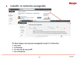 14
‣ LinkedIn : la recherche sauvegardée
En deux étapes, vous pouvez sauvegarder jusqu’à 3 recherches
• son nom
• sa fonction
• un mot clé de son proﬁl
• son entreprise ...
Enregistrer la
recherche
Mai 2014
 