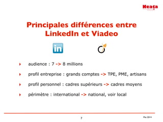 7
Principales différences entre
LinkedIn et Viadeo
‣ audience : 7 -> 8 millions
‣ profil entreprise : grands comptes -> TPE, PME, artisans
‣ profil personnel : cadres supérieurs -> cadres moyens
‣ périmètre : international -> national, voir local
Mai 2014
 
