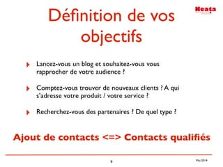 9
Déﬁnition de vos
objectifs
‣ Lancez-vous un blog et souhaitez-vous vous
rapprocher de votre audience ?
‣ Comptez-vous trouver de nouveaux clients ? A qui
s’adresse votre produit / votre service ?
‣ Recherchez-vous des partenaires ? De quel type ?
Ajout de contacts <=> Contacts qualiﬁés
Mai 2014
 