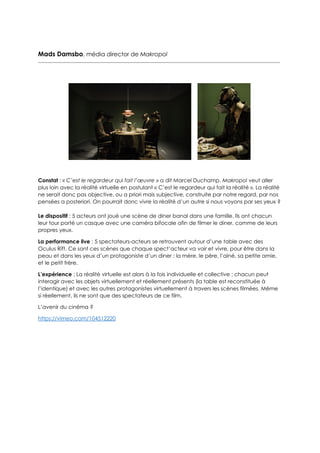 Mads Damsbo, média director de Makropol
Constat : « C’est le regardeur qui fait l’œuvre » a dit Marcel Duchamp. Makropol veut aller
plus loin avec la réalité virtuelle en postulant « C’est le regardeur qui fait la réalité ». La réalité
ne serait donc pas objective, ou a priori mais subjective, construite par notre regard, par nos
pensées a posteriori. On pourrait donc vivre la réalité d’un autre si nous voyons par ses yeux ?
Le dispositif : 5 acteurs ont joué une scène de diner banal dans une famille. Ils ont chacun
leur tour porté un casque avec une caméra bifocale afin de filmer le diner, comme de leurs
propres yeux.
La performance live : 5 spectateurs-acteurs se retrouvent autour d’une table avec des
Oculus Rift. Ce sont ces scènes que chaque spect’acteur va voir et vivre, pour être dans la
peau et dans les yeux d’un protagoniste d’un diner : la mère, le père, l’ainé, sa petite amie,
et le petit frère.
L’expérience : La réalité virtuelle est alors à la fois individuelle et collective : chacun peut
interagir avec les objets virtuellement et réellement présents (la table est reconstituée à
l’identique) et avec les autres protagonistes virtuellement à travers les scènes filmées. Même
si réellement, ils ne sont que des spectateurs de ce film.
L’avenir du cinéma ?
https://vimeo.com/104512220
 