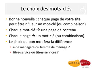 Le choix des mots-clésBonne nouvelle : chaque page de votre site peut être n°1 sur un mot-clé (ou combinaison)Chaque mot-clé  une page de contenuChaque page  un mot-clé (ou combinaison)Le choix du bon mot fera la différenceaide ménagère ou femme de ménage ?titre-service ou titres-services ?