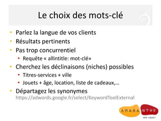 Le choix des mots-cléParlez la langue de vos clientsRésultats pertinentsPas trop concurrentielRequête « allintitle: mot-clé»Cherchez les déclinaisons (niches) possiblesTitres-services + villeJouets + âge, location, liste de cadeaux,…Départagez les synonymeshttps://adwords.google.fr/select/KeywordToolExternal