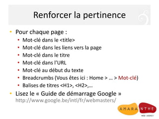 Renforcer la pertinencePour chaque page : Mot-clé dans le <title>Mot-clé dans les liens vers la pageMot-clé dans le titreMot-clé dans l’URLMot-clé au début du texte Breadcrumbs (Vous êtes ici : Home > … > Mot-clé)Balises de titres <H1>, <H2>,…Lisez le « Guide de démarrage Google »http://www.google.be/intl/fr/webmasters/