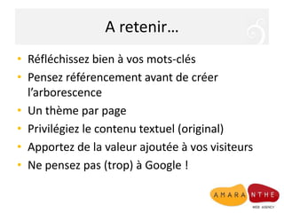 A retenir…Réfléchissez bien à vos mots-clésPensez référencement avant de créer l’arborescence Un thème par pagePrivilégiez le contenu textuel (original)Apportez de la valeur ajoutée à vos visiteurs Ne pensez pas (trop) à Google !