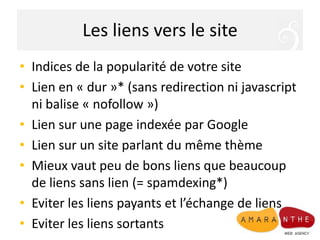 Les liens vers le siteIndices de la popularité de votre site Lien en « dur »* (sans redirection ni javascript ni balise « nofollow »)Lien sur une page indexée par GoogleLien sur un site parlant du même thèmeMieux vaut peu de bons liens que beaucoup de liens sans lien (= spamdexing*)Eviter les liens payants et l’échange de liensEviter les liens sortants