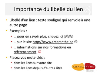 Importance du libellé du lienLibellé d’un lien : texte souligné qui renvoie à une autre pageExemples :… pour en savoir plus, cliquez ici… sur le site http://www.amaranthe.be… informations sur nos formations en référencementPlacez vos mots-clés :dans les liens sur votre site dans les liens depuis d’autres sites