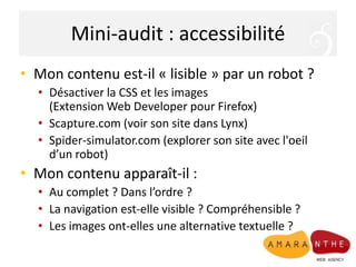 Mini-audit : accessibilitéMon contenu est-il « lisible » par un robot ?Désactiver la CSS et les images (Extension Web Developer pour Firefox)Scapture.com (voir son site dans Lynx)Spider-simulator.com (explorer son site avec l'oeil d’un robot)Mon contenu apparaît-il :Au complet ? Dans l’ordre ?La navigation est-elle visible ? Compréhensible ?Les images ont-elles une alternative textuelle ?