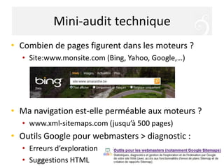 Mini-audit techniqueCombien de pages figurent dans les moteurs ?Site:www.monsite.com (Bing, Yahoo, Google,…)Ma navigation est-elle perméable aux moteurs ?www.xml-sitemaps.com (jusqu’à 500 pages)Outils Google pour webmasters > diagnostic :Erreurs d’explorationSuggestions HTML