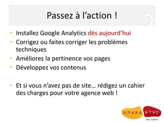 Passez à l’action !Installez Google Analyticsdès aujourd’huiCorrigez ou faites corriger les problèmes techniquesAméliorez la pertinence vos pagesDéveloppez vos contenusEt si vous n’avez pas de site… rédigez un cahier des charges pour votre agence web !