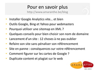 Pour en savoir plushttp://www.amaranthe.be/blogInstaller Google Analytics vite… et bienOutils Google, Bing et Yahoo pour webmastersPourquoi utiliser une sitemap en XML ?Quelques conseils pour bien choisir son nom de domaineLancement d’un site : 12 choses à ne pas oublierRefaire son site sans pénaliser son référencementSite en panne : conséquences sur votre référencementComment figurer sur les cartes de Google ?Duplicate content et plagiat sur le web