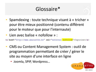 Glossaire*Spamdexing : toute technique visant à « tricher » pour être mieux positionné (contenu différent pour le moteur que pour l’internaute)Lien avec balise « nofollow » : CMS ou Content Management System : outil de programmation permettant de créer / gérer le site au moyen d’une interface en ligneJoomla, SPIP, Wordpress…